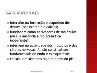  intervêm  na formação e esqueleto dos
  dentes (por exemplo o cálcio);
 funcionam como activadores de moléculas
  (na sua ausência a molécula fica
  inoperante);
 intervêm na actividade dos músculos e das
  células nervosas. A. são constituintes
  fundamentais de endo e exosqueletos;
 constituem sistemas moderadores do pH;



              Nuno Correia 10/11       14
 