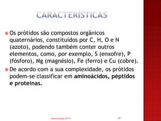  Os prótidos são compostos orgânicos
  quaternários, constituídos por C, H, O e N
  (azoto), podendo também conter outros
  elementos, como, por exemplo, S (enxofre), P
  (fósforo), Mg (magnésio), Fe (ferro) e Cu (cobre).
 De acordo com a sua complexidade, os prótidos
  podem-se classificar em aminoácidos, péptidos
  e proteínas.




                  Nuno Correia 10/11       19
 