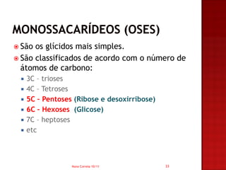  São os glícidos mais simples.
 São classificados de acordo com o número de
  átomos de carbono:
    3C – trioses
    4C – Tetroses
    5C – Pentoses (Ribose e desoxirribose)
    6C – Hexoses (Glicose)
    7C – heptoses
    etc



                  Nuno Correia 10/11          33
 