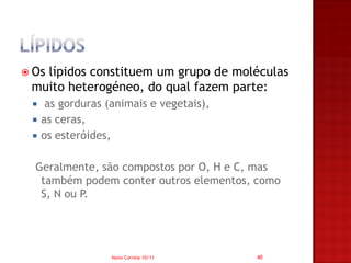  Os
   lípidos constituem um grupo de moléculas
 muito heterogéneo, do qual fazem parte:
     as gorduras (animais e vegetais),
    as ceras,
    os esteróides,

  Geralmente, são compostos por O, H e C, mas
   também podem conter outros elementos, como
   S, N ou P.




                   Nuno Correia 10/11     40
 