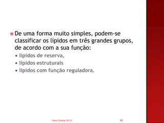  Deuma forma muito simples, podem-se
 classificar os lípidos em três grandes grupos,
 de acordo com a sua função:
    lípidos de reserva,
    lípidos estruturais
    lípidos com função reguladora.




                  Nuno Correia 10/11     42
 