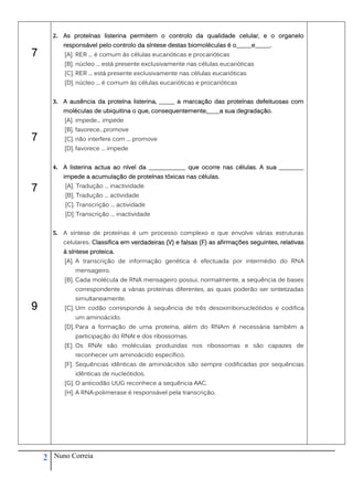 2. As proteínas listerina permitem o controlo da qualidade celular, e o organelo
           responsável pelo controlo da síntese destas biomoléculas é o_____e_____.
7           [A]. RER ... é comum às células eucarióticas e procarióticas
            [B]. núcleo ... está presente exclusivamente nas células eucarióticas
            [C]. RER ... está presente exclusivamente nas células eucarióticas
            [D]. núcleo ... é comum às células eucarióticas e procarióticas


        3. A ausência da proteína listerina, _____ a marcação das proteínas defeituosas com
           moléculas de ubiquitina o que, consequentemente,____a sua degradação.
            [A]. impede... impede
            [B]. favorece...promove
7           [C]. não interfere com ... promove
            [D]. favorece ... impede


        4. A listerina actua ao nível da ____________ que ocorre nas células. A sua ________
           impede a acumulação de proteínas tóxicas nas células.

7           [A]. Tradução ... inactividade
            [B]. Tradução ... actividade
            [C]. Transcrição ... actividade
            [D]. Transcrição ... inactividade


        5. A síntese de proteínas é um processo complexo e que envolve várias estruturas
           celulares. Classifica em verdadeiras (V) e falsas (F) as afirmações seguintes, relativas
           à síntese proteica.
            [A]. A transcrição de informação genética é efectuada por intermédio do RNA
                mensageiro.
            [B]. Cada molécula de RNA mensageiro possui, normalmente, a sequência de bases
                correspondente a várias proteínas diferentes, as quais poderão ser sintetizadas
                simultaneamente.
9           [C]. Um codão corresponde à sequência de três desoxirribonucleótidos e codifica
                um aminoácido.
            [D]. Para a formação de uma proteína, além do RNAm é necessária também a
                participação do RNAt e dos ribossomas.
            [E]. Os RNAt são moléculas produzidas nos ribossomas e são capazes de
                reconhecer um aminoácido específico.
            [F]. Sequências idênticas de aminoácidos são sempre codificadas por sequências
                idênticas de nucleótidos.
            [G]. O anticodão UUG reconhece a sequência AAC.
            [H]. A RNA-polimerase é responsável pela transcrição.




    2   Nuno Correia
 