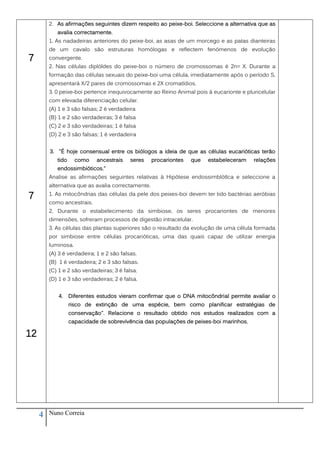 2. As afirmações seguintes dizem respeito ao peixe-boi. Seleccione a alternativa que as
            avalia correctamente.
         1. As nadadeiras anteriores do peixe-boi, as asas de um morcego e as patas dianteiras
         de um cavalo são estruturas homólogas e reflectem fenómenos de evolução
7        convergente.
         2. Nas células diplóldes do peixe-boi o número de cromossomas é 2n= X. Durante a
         formação das células sexuais do peixe-boi uma célula, imediatamente após o período S,
         apresentará X/2 pares de cromossomas e 2X cromatídios.
         3. 0 peixe-boi pertence inequivocamente ao Reino Animal pois á eucarionte e pluricelular
         com elevada diferenciação celular.
         (A) 1 e 3 são falsas; 2 é verdadeira
         (B) 1 e 2 são verdadeiras; 3 é falsa
         (C) 2 e 3 são verdadeiras; 1 é falsa
         (D) 2 e 3 são falsas; 1 é verdadeira


         3. "É hoje consensual entre os biólogos a ideia de que as células eucarióticas terão
            tido     como    ancestrais    seres    procariontes   que   estabeleceram   relações
            endossimbióticos."
         Analise as afirmações seguintes relativas à Hipótese endossimblótlca e seleccione a
         alternativa que as avalia correctamente.

7        1. As mitocôndrias das células da pele dos peixes-boi devem ter tido bactérias aeróbias
         como ancestrais.
         2. Durante o estabelecimento da simbiose, os seres procariontes de menores
         dimensões, sofreram processos de digestão intracelular.
         3. As células das plantas superiores são o resultado da evolução de uma célula formada
         por simbiose entre células procarióticas, uma das quais capaz de utilizar energia
         luminosa.
         (A) 3 é verdadeira; 1 e 2 são falsas.
         (B) 1 é verdadeira; 2 e 3 são falsas.
         (C) 1 e 2 são verdadeiras; 3 é falsa.
         (D) 1 e 3 são verdadeiras; 2 é falsa.


             4.    Diferentes estudos vieram confirmar que o DNA mitocôndrial permite avaliar o
                   risco de extinção de uma espécie, bem como planificar estratégias de
                   conservação". Relacione o resultado obtido nos estudos realizados com a
                   capacidade de sobrevivência das populações de peixes-boi marinhos.

12




     4   Nuno Correia
 