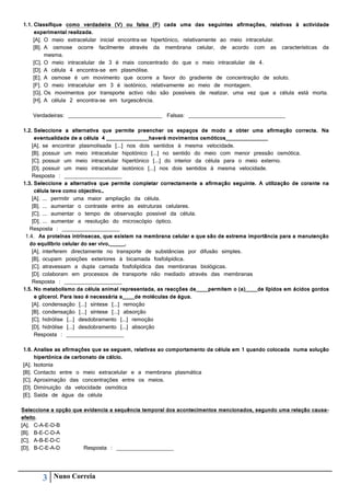 1.1. Classifique como verdadeira (V) ou falsa (F) cada uma das seguintes afirmações, relativas à actividade
experimental realizada.
[A]. O meio extracelular inicial encontra-se hipertónico, relativamente ao meio intracelular.
[B]. A osmose ocorre facilmente através da membrana celular, de acordo com as características da
mesma.
[C]. O meio intracelular de 3 é mais concentrado do que o meio intracelular de 4.
[D]. A célula 4 encontra-se em plasmólise.
[E]. A osmose é um movimento que ocorre a favor do gradiente de concentração de soluto.
[F]. O meio intracelular em 3 é isotónico, relativamente ao meio de montagem.
[G]. Os movimentos por transporte activo não são possíveis de realizar, uma vez que a célula está morta.
[H]. A célula 2 encontra-se em turgescência.
Verdadeiras: _______________________________ Falsas: ________________________________
1.2. Seleccione a alternativa que permite preencher os espaços de modo a obter uma afirmação correcta. Na
eventualidade de a célula 4 ______________haverá movimentos osmóticos______________
[A]. se encontrar plasmolisada [...] nos dois sentidos à mesma velocidade.
[B]. possuir um meio intracelular hipotónico [...] no sentido do meio com menor pressão osmótica.
[C]. possuir um meio intracelular hipertónico [...] do interior da célula para o meio externo.
[D]. possuir um meio intracelular isotónico [...] nos dois sentidos à mesma velocidade.
Resposta : ___________________
1.3. Seleccione a alternativa que permite completar correctamente a afirmação seguinte. A utilização de corante na
célula teve como objectivo…
[A]. ... permitir uma maior ampliação da célula.
[B]. ... aumentar o contraste entre as estruturas celulares.
[C]. ... aumentar o tempo de observação possível da célula.
[D]. ... aumentar a resolução do microscópio óptico.
Resposta : ___________________
1.4. As proteínas intrínsecas, que existem na membrana celular e que são de extrema importância para a manutenção
do equilíbrio celular do ser vivo,_____.
[A]. interferem directamente no transporte de substâncias por difusão simples.
[B]. ocupam posições exteriores à bicamada fosfolipídica.
[C]. atravessam a dupla camada fosfolipídica das membranas biológicas.
[D]. colaboram em processos de transporte não mediado através das membranas
Resposta : ___________________
1.5. No metabolismo da célula animal representada, as reacções de____permitem o (a)____de lípidos em ácidos gordos
e glicerol. Para isso é necessária a____de moléculas de água.
[A]. condensação [...] síntese [...] remoção
[B]. condensação [...] síntese [...] absorção
[C]. hidrólise [...] desdobramento [...] remoção
[D]. hidrólise [...] desdobramento [...] absorção
Resposta : ___________________
1.6. Analise as afirmações que se seguem, relativas ao comportamento da célula em 1 quando colocada numa solução
hipertónica de carbonato de cálcio.
[A]. Isotonia
[B]. Contacto entre o meio extracelular e a membrana plasmática
[C]. Aproximação das concentrações entre os meios.
[D]. Diminuição da velocidade osmótica
[E]. Saída de água da célula
Seleccione a opção que evidencia a sequência temporal dos acontecimentos mencionados, segundo uma relação causaefeito.
[A]. C-A-E-D-B
[B]. B-E-C-D-A
[C]. A-B-E-D-C
[D]. B-C-E-A-D
Resposta : ___________________

3

Nuno Correia

 