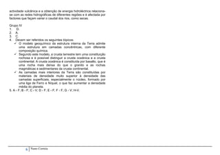 actividade vulcânica e a obtenção de energia hidroléctrica relaciona-
se com as redes hidrográficas de diferentes regiões e é afectada por
factores que façam variar o caudal dos rios, como secas.

Grupo IV
1. D.
2. A.
3. C.
4. Devem ser referidos os seguintes tópicos:
     O modelo geoquímico da estrutura interna da Terra admite
        uma estrutura em camadas concêntricas, com diferente
        composição química.
     Segundo este modelo, a crusta terrestre tem uma constituição
        rochosa e é possível distinguir a crusta oceânica e a crusta
        continental. A crusta oceânica é constituída por basalto, que é
        uma rocha mais densa do que o granito e as rochas
        magmáticas e sedimentares da crusta continental.
     As camadas mais interiores da Terra são constituídas por
        materiais de densidade muito superior à densidade das
        camadas superficiais, especialmente o núcleo, formado por
        uma liga de Ferro e Níquel, o que faz aumentar a densidade
        média do planeta.
5. A - F; B - F; C - V; D - F; E - F; F - F; G - V; H-V.




            6   Nuno Correia
 