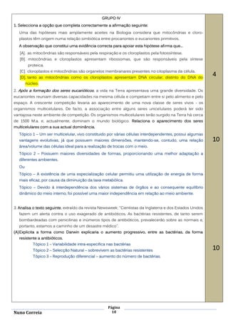 GRUPO IV
1. Selecciona a opção que completa correctamente a afirmação seguinte:
   Uma das hipóteses mais amplamente aceites na Biologia considera que mitocôndrias e cloro-
   plastos têm origem numa relação simbiótica entre procariontes e eucariontes primitivos.
   A observação que constitui uma evidência correcta para apoiar esta hipótese afirma que...
   [A]. as mitocôndrias são responsáveis pela respiração e os cloroplastos pela fotossíntese.
   [B]. mitocôndrias e cloroplastos apresentam ribossomas, que são responsáveis pela síntese
         proteica.
   [C]. cloroplastos e mitocôndrias são organelos membranares presentes no citoplasma da célula.
   [D]. tanto as mitocôndrias como os cloroplastos apresentam DNA circular, distinto do DNA do
                                                                                                            4
        núcleo.
2. Após a formação dos seres eucarióticos , a vida na Terra apresentava uma grande diversidade. Os
eucariontes reuniam diversas capacidades na mesma célula e competiam entre si pelo alimento e pelo
espaço. A crescente competição levaria ao aparecimento de uma nova classe de seres vivos - os
organismos multicelulares. De facto, a associação entre alguns seres unicelulares poderá ter sido
vantajosa neste ambiente de competição. Os organismos multicelulares terão surgido na Terra há cerca
de 1500 M.a. e, actualmente, dominam o mundo biológico. Relaciona o aparecimento dos seres
multicelulares com a sua actual dominância.
   Tópico 1 – Um ser multicelular, vivo constituido por várias células interdependentes, possui algumas
   vantagens evolutivas, já que possuem maiores dimensões, mantendo-se, contudo, uma relação                10
   área/volume das células ideal para a realização de trocas com o meio.
   Tópico 2 – Possuem maiores diversidades de formas, proporcionando uma melhor adaptação a
   diferentes ambientes.
   Ou
   Tópico – A existência de uma especialização celular permitiu uma utilização de energia de forma
   mais eficaz, por causa da diminuição da taxa metabólica.
   Tópico – Devido à interdependência dos vários sistemas de órgãos e ao consequente equilíbrio
   dinâmico do meio interno, foi possível uma maior independência em relação ao meio ambiente.


3. Analisa o texto seguinte, extraído da revista Newsweek: "Cientistas da Inglaterra e dos Estados Unidos
   fazem um alerta contra o uso exagerado de antibióticos. As bactérias resistentes, de tanto serem
   bombardeadas com penicilinas e inúmeros tipos de antibióticos, prevalecerão sobre as normais e,
   portanto, estamos a caminho de um desastre médico".
(A) Explicita a forma como Darwin explicaria o aumento progressivo, entre as bactérias, da forma
   resistente a antibióticos.
            Tópico 1 – Variabilidade intra-especifica nas bactérias
            Tópico 2 – Selecção Natural – sobrevivem as bactérias resistentes                               10
            Tópico 3 – Reprodução diferencial – aumento do número de bactérias.




                                                      Página
Nuno Correia                                            10
 