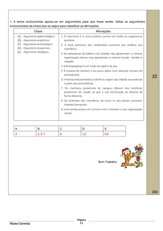 4. A teoria evolucionista apoiou-se em argumentos para que fosse aceite. Utiliza os argumentos
evolucionistas da chave que se segue para classificar as afirmações.
                     Chave                                                Afirmações
        [A]. Argumento paleontológico   1. O citocromo C é uma proteína comum em todos os organismos
        [B]. Argumento anatómico            aeróbios.
        [C]. Argumento embriológico     2. A área pulmonar dos vertebrados aumenta dos anfíbios aos
        [D]. Argumento bioquímico           mamíferos.
        [E]. Argumento citológico
                                        3. As barbatanas da baleia e do tubarão não apresentam a mesma
                                            organização interna, mas apresentam a mesma função - facilitar a
                                            natação.
                                        4. A Archaeopteryx é um misto de réptil e de ave.
                                        5. A insulina do Homem e do porco difere num reduzido número de
                                            aminoácidos.
                                                                                                                10
                                        '6. A teoria endossimbiótica admite a origem das células eucarióticas
                                            a partir das procarióticas.
                                        7. Os membros posteriores do canguru diferem dos membros
                                            posteriores do cavalo, já que a sua locomoção se efectua de
                                            forma diferente.
                                        8. Os embriões dos mamíferos, tal como os dos peixes, possuem
                                            fossetas branquiais.
                                        9. Uma amiba possui em comum com o Homem a sua organização
                                            celular.




    A                   B               C                   D                   E
    4                   2, 3, 7         8                   1,5                 6,9




                                                                           Bom Trabalho




                                                                                                                200




                                                         Página
Nuno Correia                                               11
 