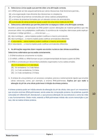 3. Selecciona a única opção que permite obter uma afirmação correcta.
  Um mRNA pode ser lido sequencialmente por vários ribossomas. Este fenómeno permite...
   [A]. uma organização mais eficiente dos ribossomas no citoplasma.                                   3
   [B]. a formação de proteínas constituídas por várias cadeias polipeptídicas.
   [C]. a síntese de proteínas formadas por um elevado número de aminoácidos.
   [D]. a produção de várias proteínas iguais a partir de uma única molécula de RNA.
  4.   Selecciona a alternativa que permite preencher os espaços e obter uma afirmação correcta.
  Durante o processo de replicação do DNA podem ocorrer alterações do material genético que não
  provocam efeito nos polipéptidos codificados. A ocorrência de mutações silenciosas pode explicar-
  se porque o código genético ____ uma vez que ____.                                                   4
  [A]. não é ambíguo … vários tripletos podem codificar o mesmo aminoácido.
  [B]. não é ambíguo … o mesmo tripleto pode codificar aminoácidos diferentes.
  [C]. é redundante … vários tripletos podem codificar o mesmo aminoácido.
  [D]. é redundante … o mesmo tripleto pode codificar aminoácidos diferentes.


  5. As afirmações seguintes dizem respeito aos ácidos nucleicos das células eucarióticas.
  Selecciona a alternativa que as avalia correctamente.
  1. O DNA localiza-se unicamente no núcleo.
  2. O mRNA, o tRNA e o rRNA formam-se por complementaridade de bases a partir do DNA.
  3. O RNA é constituído por desoxirribonucleótidos organizados numa cadeia simples.
       [A]. 2 é verdadeira; 1 e 3 são falsas.
                                                                                                       4
       [B]. 3 é verdadeira; 1 e 2 são falsas.
       [C]. 1 e 2 são verdadeiras; 3 é falsa
       [D]. 1 e 3 são verdadeiras; 2 é falsa


  6. A síntese de uma proteína é um processo complexo, preciso e extremamente rápido que envolve
       várias estruturas, como, por exemplo, a enzima RNA-polimerase. Explica por que razão a
       alteração do pH de uma célula pode levar à inibição da síntese proteica.


  A síntese proteica pode ser inibida através da alteração do pH da célula, visto que é um mecanismo
  que envolve enzimas (RNA-polimerase), sendo estas de composição proteica. As proteínas, quando
  colocadas em diferente pH, desnaturam, o que provoca alteração da sua estrutura e, como tal, inibe   10
  o seu funcionamento. Deste modo, estando a RNA-polimerase inibida não ocorre transcrição e, por
  isso, não se realiza síntese proteica.




                                                   Página 2
Nuno Correia
 