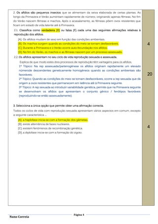 2. Os afídios são pequenos insectos que se alimentam da seiva elaborada de certas plantas. Ao
  longo da Primavera e Verão aumentam rapidamente de número, originando apenas fêmeas. No fim
  do Verão nascem fêmeas e machos. Após o acasalamento, as fêmeas põem ovos resistentes que
  ficam em estado de vida latente até à Primavera.
  2.1. Classifica como verdadeira (V) ou falsa (F) cada uma das seguintes afirmações relativas à
  reprodução dos afídios.
      [A]. Os afídios mudam de sexo em função das condições ambientais.
      [B]. Os machos surgem quando as condições do meio se tornam desfavoráveis.                         4
      [C]. Durante a Primavera e o Verão ocorre auto-fecundação nos afídios.
      [D]. No fim do Verão, os machos e as fêmeas nascem por um processo assexuado.
  2.2. Os afídios apresentam no seu ciclo de vida reprodução sexuada e assexuada.
       Explica de que modo estes dois processos de reprodução têm vantagens para os afídios.
      1º Tópico: Na rep assexuada/partenogénese os afídios originam rapidamente um elevado
      númerode descendentes geneticamente homogéneos quando as condições ambientais são
      favoráveis;                                                                                        20
      2º Tópico: Quando as condições do meio se tornam desfavoráveis, ocorre a rep sexuada que dá
      origem a ovos resistentes que permanecem em latência até à Primavera seguinte.
      3º Tópico: A rep sexuada ao introduzir variabilidade genética, permite que na Primavera seguinte
      se desenvolvam os afídios que apresentam o conjunto génico / fenótipos favoráveis
      (reproduzindo-se então assexuadamente).


  3. Selecciona a única opção que permite obter uma afirmação correcta.
  Todos os ciclos de vida com reprodução sexuada apresentam vários aspectos em comum, excepto
  a seguinte característica ...
      [A]. a haplofase inicia-se com a formação dos gâmetas.
      [B]. existe alternância de fases nucleares.
      [C]. existem fenómenos de recombinação genética.                                                   4
      [D]. a diplofase inicia-se com a formação do zigoto.




                                                    Página 4
Nuno Correia
 
