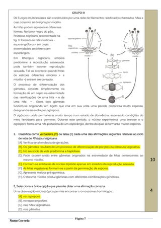 GRUPO III
  Os Fungos multicelulares são constituídos por uma rede de filamentos ramificados chamados hifas e
  cujo conjunto se designa por micélio.
  As hifas podem apresentar diferentes
  formas. No bolor negro do pão,
  Rhizopus nigricans, representado na
  fig. 3, formam-se hifas verticais -
  esporangióforos - em cujas
  extremidades se diferenciam
  esporângios.
  Em      Rhizopus      nigricans,   embora
  predomine a reprodução assexuada,
  pode     também       ocorrer   reprodução
  sexuada. Tal só acontece quando hifas
  de estirpes diferentes (micélio + e
  micélio ) entram em contacto.
  O    processo    de    diferenciação   dos
  gâmetas, consiste simplesmente na
  formação de um septo na extremidade
  das ramificações de uma hifa + e de
  uma hifa         . Estes dois gâmetas
  fundem-se originando um zigoto que cria em sua volta uma parede protectora muito espessa,
  designando-se então por zigósporo.
  O zigósporo pode permanecer muito tempo num estado de dormência, esperando condições do
  meio favoráveis para germinar. Durante este período, o núcleo experimenta uma meiose e o
  zigósporo forma uma hifa portadora de um esporângio, dentro do qual se formarão muitos esporos.


  1.   Classifica como verdadeira (V) ou falsa (F) cada uma das afirmações seguintes relativas ao ciclo
       de vida de Rhizopus nigricans.
       [A]. Verifica-se alternância de gerações.
       [B]. Os gâmetas resultam de um processo de diferenciação de porções da estrutura vegetativa.
       [C]. No seu ciclo de vida predomina a haplofase.
       [D]. Pode ocorrer união entre gâmetas originados na extremidade de hifas pertencentes ao
           mesmo micélio.                                                                                 10
       [E]. Formam-se entidades de núcleo diplóide apenas em estadios da reprodução sexuada.
       [F]. As hifas vegetativas formam-se a partir da germinação de esporos.
       [G]. Apresenta meiose pré-gamética.
       [H]. O mesmo micélio produz gâmetas com diferentes combinações genéticas.


  2, Selecciona a única opção que permite obter uma afirmação correcta.
  Uma observação microscópica permite encontrar cromossomas homólogos...                                  4
       [A]. no zigósporo.
       [B]. no esporangióforo.
       [C]. nas hifas vegetativas.
       [D]. nos gâmetas.


                                                     Página 7
Nuno Correia
 