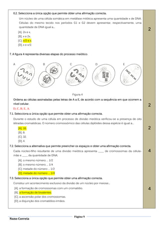 6.2. Selecciona a única opção que permite obter uma afirmação correcta.
       Um núcleo de uma célula somática em metáfase mitótica apresenta uma quantidade x de DNA.
       Células do mesmo tecido nos períodos G1 e G2 devem apresentar, respectivamente, uma
       quantidade de DNA igual a...
                                                                                                    2
      [A]. 2x e x.
      [B]. x e 2x.
      [C]. x/2 e x.
      [D]. x e x/2.


7. A figura 4 representa diversas etapas do processo meiótico.


  A                       B                    C                  D                    E




                                                   Figura 4
  Ordena as células assinaladas pelas letras de A a E, de acordo com a sequência em que ocorrem a
  nível celular.
                                                                                                    2
  D, C, B, E, A.
7.1. Selecciona a única opção que permite obter uma afirmação correcta .
  Durante o estudo de uma célula em processo de divisão meiótica verificou-se a presença de oito
  tétradas cromatídicas. O número cromossómico das células diplóides dessa espécie é igual a...
      [A]. 16.                                                                                      2
      [B]. 8.
      [C]. 32.
      [D]. 4.
7.2. Selecciona a alternativa que permite preencher os espaços e obter uma afirmação correcta.
  Cada núcleo-filho resultante de uma divisão meiótica apresenta ____ de cromossomas da célula-     4
  mãe e ____ da quantidade de DNA.
      [A]. o mesmo número … 1/2
      [B]. o mesmo número … 1/4
      [C]. metade do número … 1/2
      [D]. metade do número … 1/4
7.3. Selecciona a única opção que permite obter uma afirmação correcta.
  Constitui um acontecimento exclusivo da divisão de um núcleo por meiose...
   [A]. a formação de cromossomas com um cromatídio.                                                4
   [B]. a formação de bivalentes.
   [C]. a ascensão polar dos cromossomas.
   [D]. a disjunção dos cromatídios-irmãos.




                                                    Página 9
Nuno Correia
 