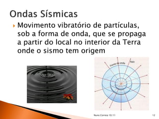    Movimento vibratório de partículas,
    sob a forma de onda, que se propaga
    a partir do local no interior da Terra
    onde o sismo tem origem




                          Nuno Correia 10/11   12
 