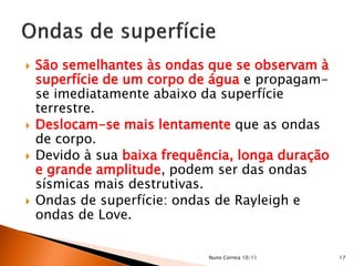    São semelhantes às ondas que se observam à
    superfície de um corpo de água e propagam-
    se imediatamente abaixo da superfície
    terrestre.
   Deslocam-se mais lentamente que as ondas
    de corpo.
   Devido à sua baixa frequência, longa duração
    e grande amplitude, podem ser das ondas
    sísmicas mais destrutivas.
   Ondas de superfície: ondas de Rayleigh e
    ondas de Love.


                             Nuno Correia 10/11    17
 