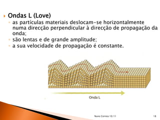    Ondas L (Love)
    ◦ as partículas materiais deslocam-se horizontalmente
      numa direcção perpendicular à direcção de propagação da
      onda;
    ◦ são lentas e de grande amplitude;
    ◦ a sua velocidade de propagação é constante.




                                    Nuno Correia 10/11     18
 