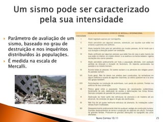   Parâmetro de avaliação de um
    sismo, baseado no grau de
    destruição e nos inquéritos
    distribuídos às populações.
   É medida na escala de
    Mercalli.




                                   Nuno Correia 10/11   25
 