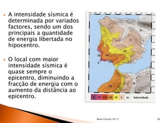    A intensidade sísmica é
    determinada por variados
    factores, sendo um dos
    principais a quantidade
    de energia libertada no
    hipocentro.

   O local com maior
    intensidade sísmica é
    quase sempre o
    epicentro, diminuindo a
    fracção de energia com o
    aumento da distância ao
    epicentro.


                               Nuno Correia 10/11   26
 