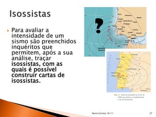    Para avaliar a
    intensidade de um
                             ?
    sismo são preenchidos
    inquéritos que
    permitem, após a sua
    análise, traçar
    isossistas, com as
    quais é possível
    construir cartas de
    isossistas.




                            Nuno Correia 10/11   27
 