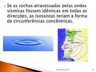    Se as rochas atravessadas pelas ondas
    sísmicas fossem idênticas em todas as
    direcções, as isossistas teriam a forma
    de circunferências concêntricas.




                            Nuno Correia 10/11   29
 
