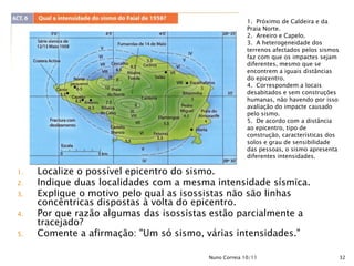 1. Próximo de Caldeira e da
                                                      Praia Norte.
                                                      2. Areeiro e Capelo.
                                                      3. A heterogeneidade dos
                                                      terrenos afectados pelos sismos
                                                      faz com que os impactes sejam
                                                      diferentes, mesmo que se
                                                      encontrem a iguais distâncias
                                                      do epicentro.
                                                      4. Correspondem a locais
                                                      desabitados e sem construções
                                                      humanas, não havendo por isso
                                                      avaliação do impacte causado
                                                      pelo sismo.
                                                      5. De acordo com a distância
                                                      ao epicentro, tipo de
                                                      construção, características dos
                                                      solos e grau de sensibilidade
                                                      das pessoas, o sismo apresenta
                                                      diferentes intensidades.

1.   Localize o possível epicentro do sismo.
2.   Indique duas localidades com a mesma intensidade sísmica.
3.   Explique o motivo pelo qual as isossistas não são linhas
     concêntricas dispostas à volta do epicentro.
4.   Por que razão algumas das isossistas estão parcialmente a
     tracejado?
5.   Comente a afirmação: "Um só sismo, várias intensidades."

                                        Nuno Correia 10/11                              32
 