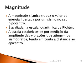    A magnitude sísmica traduz o valor de
    energia libertada por um sismo no seu
    hipocentro.
   É avaliada na escala logarítmica de Richter.
   A escala estabelece-se por medição da
    amplitude das vibrações que atingem os
    sismógrafos, tendo em conta a distância ao
    epicentro.




                               Nuno Correia 10/11   35
 