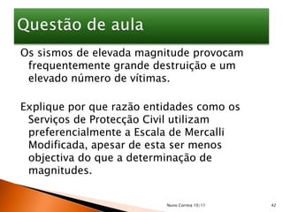 Os sismos de elevada magnitude provocam
 frequentemente grande destruição e um
 elevado número de vítimas.

Explique por que razão entidades como os
 Serviços de Protecção Civil utilizam
 preferencialmente a Escala de Mercalli
 Modificada, apesar de esta ser menos
 objectiva do que a determinação de
 magnitudes.


                          Nuno Correia 10/11   42
 