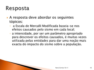    A resposta deve abordar os seguintes
    tópicos:
    ◦ a Escala de Mercalli Modificada baseia-se nos
      efeitos causados pelo sismo em cada local;
    ◦ a intensidade, por ser um parâmetro apropriado
      para descrever os efeitos causados, é muitas vezes
      utilizada pelas entidades para dar uma noção mais
      exacta do impacto do sismo sobre a população.




                                   Nuno Correia 10/11      43
 
