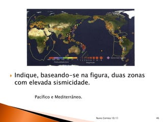    Indique, baseando-se na figura, duas zonas
    com elevada sismicidade.

          Pacífico e Mediterrâneo.




                                     Nuno Correia 10/11   46
 