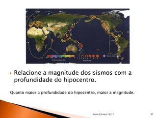    Relacione a magnitude dos sismos com a
    profundidade do hipocentro.

Quanto maior a profundidade do hipocentro, maior a magnitude.




                                        Nuno Correia 10/11      47
 