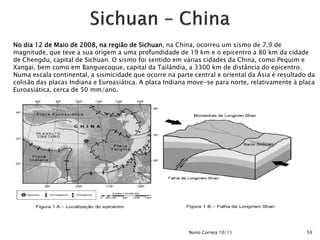 No dia 12 de Maio de 2008, na região de Sichuan, na China, ocorreu um sismo de 7,9 de
magnitude, que teve a sua origem a uma profundidade de 19 km e o epicentro a 80 km da cidade
de Chengdu, capital de Sichuan. O sismo foi sentido em várias cidades da China, como Pequim e
Xangai, bem como em Banguecoque, capital da Tailândia, a 3300 km de distância do epicentro.
Numa escala continental, a sismicidade que ocorre na parte central e oriental da Ásia é resultado da
colisão das placas Indiana e Euroasiática. A placa Indiana move-se para norte, relativamente à placa
Euroasiática, cerca de 50 mm/ano.




                                                          Nuno Correia 10/11                     59
 