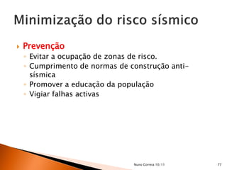    Prevenção
    ◦ Evitar a ocupação de zonas de risco.
    ◦ Cumprimento de normas de construção anti-
      sísmica
    ◦ Promover a educação da população
    ◦ Vigiar falhas activas




                                Nuno Correia 10/11   77
 