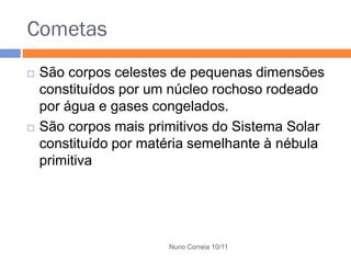 Cometas
   São corpos celestes de pequenas dimensões
    constituídos por um núcleo rochoso rodeado
    por água e gases congelados.
   São corpos mais primitivos do Sistema Solar
    constituído por matéria semelhante à nébula
    primitiva




                       Nuno Correia 10/11
 
