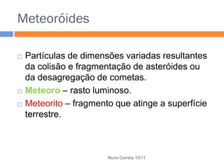 Meteoróides

   Partículas de dimensões variadas resultantes
    da colisão e fragmentação de asteróides ou
    da desagregação de cometas.
   Meteoro – rasto luminoso.
   Meteorito – fragmento que atinge a superfície
    terrestre.



                        Nuno Correia 10/11
 