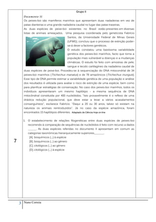 Grupo II
        Documento II
        Os peixes-boi são mamíferos marinhos que apresentam duas nadadeiras em vez de
        patas dianteiras e uma grande nadadeira caudal no lugar das patas traseiras.
        As duas espécies de peixe-boi existentes no Brasil estão presentes em diversas
        listas de animais ameaçados.             Uma pesquisa coordenada pelo geneticista Fabrício
                                                  Santos, da Universidade Federal de Minas Gerais
                                                  (UFMG), concluiu que o processo de extinção poder-
                                                  se-á dever a factores genéticos.
                                                  O estudo constatou uma baixíssima variabilidade
                                                  genética dos peixes-boi marinhos, facto que torna a
                                                  população mais vulnerável a doenças e a mudanças
                                                  climáticas. O estudo foi feito com amostras de pele,
                                                  sangue e tecido cartilagíneo da nadadeira caudal de
        duas espécies de peixe-boi. Procedeu-se à sequenciação do DNA mitocondríal de 34
        peixes-boi marinhos (Trichechus manatus) e de 78 amazónicos (Trichechus inunguis).
        Esse tipo de DNA permite estimar a variabilidade genética de uma população e análise
        dos resultados é utilizada para avaliar o risco de extinção de uma espécie, bem como
        para planificar estratégias de conservação. No caso dos peixes-boi marinhos, todos os
        indivíduos apresentaram um mesmo haplótipo - a mesma sequência de DNA
        mitocôndrial constituída por 400 nucleótidos. "Isto provavelmente é o reflexo de uma
        drástica redução populacional, que deve estar a levar a vários acasalamentos
        consanguíneos", esclarece Fabrício. "Daqui a 20 ou 30 anos, talvez só existam na
        natureza os animais reintroduzidos". Já no caso da espécie amazónica, foram
        encontrados 15 haplótipos diferentes. Adaptado de Ciência Hoje on-line


        1.   O estabelecimento de relações filogenéticas entre duas espécies de peixes-boi
             recorrendo à comparação de sequências de nucleótidos é feito com recurso a dados
             ______. As duas espécies referidas no documento II apresentam em comum as
             categorias taxonómicas hierarquicamente superiores_______.
              [A]. bioquímicos (...) à espécie
7             [B]. bioquímicos (...) ao género
              [C]. citológicos (...) ao género
              [D]. citológicos (...) à espécie




    3   Nuno Correia
 