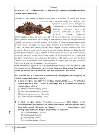 Grupo III
        Documento III -       Peixe-escorpião ou Rascasso (Scorpaena scrofa) pode ser chave
        para evolução das espécies.


        Quando os pescadores de Maine começaram a encontrar um peixe dos mares,
                                           conhecido como peixe-escorpião em estuários, Kelly
                                                         Hyndman e David Evans, zoólogos da
                                                           Universidade da Flórida, em Gainesville,
                                                           decidiram    examiná-lo       com       mais
                                                           cuidado.    Colocaram     o    peixe     em
                                                           aquários       contendo         diferentes
        concentrações de água do mar e, após 24 e 72 horas, mediram as concentrações de
        sódio, potássio e iões cloro no seu sangue, bem como os níveis de três proteínas nas
        guelras que ajudam a regular a presença dos iões. O peixe-escorpião poderia estar
        prestes a fazer a transição para a água doce, à medida que pressões selectivas - como
        o facto de haver mais predadores de água salgada - o empurrassem para outro
        ambiente. Como o peixe marinho gerou a primeira espécie de peixe de água doce ao
        passar para estuários de água salobra, a oportunidade de assistir ao peixe-escorpião
        fazer uma transição similar é inestimável. O biólogo William Marshall, da Universidade
        de Saint Francis Xavier, em Antigonish, Canadá, que não participou do estudo, disse:
        "Acredito que encontramos uma espécie prestes a inventar, por evolução, um modo
        melhor de se adaptar à água doce." Ciência Hoje on-line
        Nota : Um estuário é a parte de um rio que se encontra em contacto com o mar. Por esta razão,
        um estuário sofre a influência das marés e possui tipicamente água salobra. Água salobra é
        aquela que tem mais sais dissolvidos que a água doce e menos que a água do mar.


        Nas questões de 1. a 3., seleccione a alternativa que permite preencher os espaços, de
        modo a obter uma afirmação correcta.
        1. O peixe escorpião, para sobreviver em água salgada, tende a_____. No entanto, o
           facto de este local estar____sujeito a predadores, leva à sua deslocação para um
           meio com água salobra.
7          [A]. absorver selectivamente[...] mais
           [B]. absorver sal por difusão [...] menos
           [C]. excretar sal activamente [...] menos
           [D]. excretar sal activamente [...] mais


        2. O   peixe   escorpião     possui    mecanismos______________     para   regular     a    sua
           osmolaridade em água salgada. Um desses mecanismos relaciona-se com o facto
           deste peixe possuir glomerulos de Malpighi ____________ desenvolvidos, como
           estratégia de preservação de água no interior do seu organismo.
7              [A]. comportamentais [...] pouco
               [B]. fisiológicos [...] pouco
               [C]. fisiológicos.[...] muito
               [D]. comportamentais [...] muito



    5   Nuno Correia
 