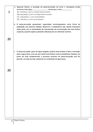 3. Segundo Darwin, a evolução do peixe-escorpião, tal como o Scorpaena scrofa,
              ocorre ao nível da(o) ___________________ sendo que o meio_____________

7             [A]. indivíduo[...] tem um papel seleccionador .
              [B]. população [...] tem um papel seleccionador
              [C]. população [...] cria necessidades
              [D]. indivíduo [...] cria necessidades


         4. O peixe-escorpião apresentam capacidade osmorreguladora como forma de
              adaptação aos diversos habitais. Relacione o metabolismo das células branquiais
              deste peixe com a necessidade de manutenção da concentração dos seus fluidos
              corporais, quando sujeito a pressões selectivas de um ambiente marinho.




20



         5.   O peixe-escorpião, peixe de água salgada, poderia estar prestes a fazer a transição
              para a água doce, uma vez que neste local existem menos predadores. Explique, do
              ponto de vista neodarwinista, o processo evolutivo do peixe-escorpião que lhe
              permite, nos dias de hoje, sobreviver em ambientes de água doce.




20




     6   Nuno Correia
 