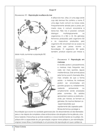 Grupo IV


    Documento IV - Reprodução na alface-do-mar
                                                  A alface-do-mar, Ulva, ( é uma alga verde
                                                  cujo talo laminar lhe conferiu o nome. É
                                                  uma alga muito comum na nossa costa.
                                                  Frequentemente atirada para a praia, por
                                                  marés vivas, é comum encontrá-la à
                                                  beira-mar. Não nos é possível, contudo
                                                  distinguir        morfologicamente             os
                                                  organismos A e B(1 e 2). Os gâmetas
                                                  femininos produzidos pelo organismo B2
                                                  e   os       masculinos      produzidos     pelo
                                                  organismo B1 encontram-se ao acaso na
                                                  água     para     que       possa    ocorrer    a
                                                  fecundação.      O     organismo     B2    pode,
                                                  também, produzir esporos por mitose e,
    deste modo, aumentar a população B2.


                                                           Documento V - Reprodução em
                                                           medusas
                                                           A Aurélia aurita é, provavelmente,
                                                           a medusa mais frequente nas,
                                                           cada vez mais quentes, águas
                                                           mediterrânicas. Este animal passa
                                                           pela forma juvenil chamada éfira,
                                                           mais simples do que a forma
                                                           adulta - a medusa. As medusas
                                                           podem        ser    encontradas       em
                                                           grandes grupos ou, isoladamente,
                                                           nadando            activamente        ou
                                                           simplesmente sendo arrastadas
                                                           pelas       correntes.     Os    adultos
                                                           apresentam ovários ou testículos -
                                                           onde, por meiose, se formam os
                                                           gâmetas. Os machos libertam os
                                                           espermatozóides que
                                                           rapidamente são captados pela
                                                           fêmea de forma a proteger a
    fecundação que ocorre na cavidade gastrovascular. Os descendentes só são libertados
    para o mar depois de completar a fase embrionária e de atingida a forma plânula, uma
    larva nadante. A larva fixa-se ao leito oceânico e cresce transformando-se no pólipo. Os
    pólipos têm a capacidade de, por gemulação, originar novos pólipos e, por estrobilação,
    originar novas éfiras. A estrobilação é um processo de reprodução em que o pólipo se


7   Nuno Correia
 