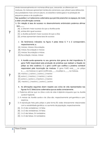 divide transversalmente em inúmeras éfiras que, crescendo, se diferenciam em
        medusas. As medusas apresentam tentáculos venenosos, que utilizam para defesa dos
        seus predadores mais comuns (atuns, os tubarões e tartarugas) e na predação de
        pequenos peixes e de zooplâncton.
        Nas questões 1 a 4 seleccione a alternativa que permite preencher os espaços, de modo
        a obter uma afirmação correcta.
        1. Em relação à taxa de sucesso no desenvolvimento embrionário podemos afirmar
         que_____.
           [A]. a Ulva tem maior sucesso do que a Aurélia aurita
           [B]. ambas têm igual sucesso
7          [C]. a Aurélia aurita tem maior sucesso do que a Ulva
           [D]. ambas apresentam baixa taxa de sucesso


           2.   Os fenómenos indicados na figura 4 pelas letras X, Y e Z correspondem,
                respectivamente, a.
           [A]. meiose, mitose e fecundação.
           [B]. mitose, fecundação e meiose.
7          [C]. meiose, fecundação e mitose.
           [D]. fecundação, meiose, mitose


           3.   A Aurélia aurita apresenta no seu genoma dois genes de vital importância. O
                gene FixR2 responsável pela produção de proteínas que realizam a fixação do
                pólipo ao leito oceânico. E o gene LocR4 que codifica a proteína contráctil
                responsável pela locomoção da medusa. O gene FixR2 está_____no pólipo
                e_____na medusa e o gene LocR4 está_____no pólipo e_____na medusa.
           [A]. inactivo (...) activo (...) activo (...) inactivo
7          [B]. activo (...) inactivo (...) inactivo (...) activo
           [C]. activo (...) activo (...) inactivo (...) inactivo
           [D]. inactivo (...) inactivo (...) activo (...) activo


           4. As afirmações seguintes dizem respeito aos ciclos de vida representados nas
                figuras 4 e 5. Seleccione a alternativa que as avalia correctamente.
           1. Podemos afirmar que na Ulva o ciclo de vida é diplonte enquanto que na Aurélia
                aurita é haplonte.
           2. A meiose da Aurélia aurita e da Ulva são, respectivamente pré-gamética e pré-
                espórica.
           3. A reprodução feita pelo pólipo e pela forma B1 estão directamente relacionadas
7               com a variabilidade genética, e o aumento da população, respectivamente.
           [A]. 2 e 3 são verdadeiras; 1 é falsa
           [B]. 1 e 2 são verdadeiras; 3 é falsa
           [C]. 1 e 2 são falsas; 3 é verdadeira
           [D]. 1 e 3 são falsas; 2 é verdadeira




    8   Nuno Correia
 