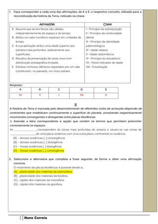 3.    Faça corresponder a cada uma das afirmações, de A a E, o respectivo conceito, utilizado para a
      reconstituição da história da Terra, indicado na chave.


                            Afirmações                                            Chave
     A. Assume que as leis físicas são válidas,                    I - Princípio da sobreposição
        independentemente do espaço e do tempo.                    II - Princípio da continuidade
     B. Atribui um valor numérico expresso em unidades de          lateral
        tempo.                                                     III - Princípio da identidade
     C. A sua aplicação atribui uma idade superior aos             paleontológica
        estratos mais profundos, relativamente aos                 IV - Idade relativa
        superficiais.                                              V - Idade radiométrica
     D. Resultou da preservação de seres vivos com                 VI - Princípio do actualismo
        distribuição estratigráfica limitada.                      VII - Fóssil indicador de idade
     E. Estratos rochosos idênticos separados por um vale          VIII - Fossilização
        constituíram, no passado, um único estrato.




Resposta :
           A                B               C                D                      E

           VI               V                   I            VII                    II


                                                        II
A história da Terra é marcada pelo desenvolvimento de diferentes ciclos de acrecção-dispersão de
continentes que modelaram continuamente a superfície do planeta, envolvendo respectivamente
movimentos convergentes e divergentes entre placas litosféricas.
 1. Assinale a letra correspondente à opção que contém os termos que permitem preencher
correctamente os espaços.
As _________________correspondem às zonas mais profundas do oceano e situam-se nas zonas de
___________________de uma placa oceânica com uma outra placa, continental ou oceânica.
      (A) - dorsais oceânicas [...] convergência
      (B) - dorsais oceânicas [...] divergência
      (C) - fossas oceânicas [...] divergência
      (D) - fossas oceânicas [...] convergência


2. Seleccione a alternativa que completa a frase seguinte, de forma a obter uma afirmação
      correcta.
      O movimento de placas litosféricas é possível devido à…
      (A) …plasticidade dos materiais da astenosfera.
      (B) …plasticidade dos materiais da litosfera.
      (C) …rigidez dos materiais da mesosfera.
      (D) …rigidez dos materiais da geosfera.




           2    Nuno Correia
 