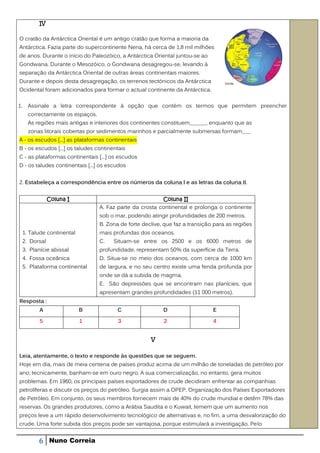 IV

O cratão da Antárctica Oriental é um antigo cratão que forma a maioria da
Antárctica. Fazia parte do supercontinente Nena, há cerca de 1,8 mil milhões
de anos. Durante o início do Paleozóico, a Antárctica Oriental juntou-se ao
Gondwana. Durante o Mesozóico, o Gondwana desagregou-se, levando à
separação da Antárctica Oriental de outras áreas continentais maiores.
Durante e depois desta desagregação, os terrenos tectónicos da Antárctica
Ocidental foram adicionados para formar o actual continente da Antárctica.

1.     Assinale a letra correspondente à opção que contém os termos que permitem preencher
       correctamente os espaços.
       As regiões mais antigas e interiores dos continentes constituem______, enquanto que as
       zonas litorais cobertas por sedimentos marinhos e parcialmente submersas formam___
A - os escudos [...] as plataformas continentais
B - os escudos [...] os taludes continentais
C - as plataformas continentais [...] os escudos
D - os taludes continentais [...] os escudos


2. Estabeleça a correspondência entre os números da coluna l e as letras da coluna II.


                 Coluna I                                  Coluna II
                                   A. Faz parte da crosta continental e prolonga o continente
                                   sob o mar, podendo atingir profundidades de 200 metros.
                                   B. Zona de forte declive, que faz a transição para as regiões
     1. Talude continental         mais profundas dos oceanos.
     2. Dorsal                     C.   Situam-se entre os 2500 e os 6000 metros de
     3. Planície abissal           profundidade, representam 50% da superfície da Terra.
     4. Fossa oceânica             D. Situa-se no meio dos oceanos, com cerca de 1000 km
     5. Plataforma continental     de largura, e no seu centro existe uma fenda profunda por
                                   onde se dá a subida de magma.
                                   E. São depressões que se encontram nas planícies, que
                                   apresentam grandes profundidades (11 000 metros).
Resposta :
            A                B            C                 D                   E

            5                1            3                 2                   4


                                                       V


Leia, atentamente, o texto e responde às questões que se seguem.
Hoje em dia, mais de meia centena de países produz acima de um milhão de toneladas de petróleo por
ano; tecnicamente, banham-se em ouro negro. A sua comercialização, no entanto, gera muitos
problemas. Em 1960, os principais países exportadores de crude decidiram enfrentar as companhias
petrolíferas e discutir os preços do petróleo. Surgia assim a OPEP, Organização dos Países Exportadores
de Petróleo. Em conjunto, os seus membros fornecem mais de 40% do crude mundial e detêm 78% das
reservas. Os grandes produtores, como a Arábia Saudita e o Kuwait, temem que um aumento nos
preços leve a um rápido desenvolvimento tecnológico de alternativas e, no fim, a uma desvalorização do
crude. Uma forte subida dos preços pode ser vantajosa, porque estimulará a investigação. Pelo


           6     Nuno Correia
 