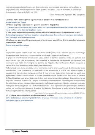 contrário, os preços baixos levam a um desinvestimento na procura de alternativas e a benefícios a
longo prazo. Aliás, muitos especialistas crêem que foi a recusa da OPEP de aumentar os preços que
desencadeou a Guerra do Golfo, em 1991.
                                                                Super Interessante, Agosto de 2002 (adaptado)


1. Refira o nome de dois países exportadores de petróleo mencionados no texto.
Arábia Saudita e o Kuwait
2. Indique os principais receios dos grandes produtores de petróleo.
(…) temem que um aumento nos preços leve a um rápido desenvolvimento tecnológico de alternati-
vas e, no fim, a uma desvalorização do crude.
3. Se o preço do petróleo mundial subir para preços incomportáveis, o que poderemos fazer?
O elevado preço pode incentivar os países não produtores a desenvolverem energias alternativas
para satisfazer as suas necessidades.
4. Explique por que razão é importante para a Humanidade a existência de energias alternativas aos
combustíveis fósseis.
Referir : energias alternativas.


5.
Os protestos contra a abertura de uma nova lixeira em Nápoles, no sul de Itália, causou, na madruga
desta quinta-feira, distúrbios e confrontos entre a polícia de choque e manifestantes.
O grupo de manifestantes encapuzados usou pedras e bombas caseiras contra os polícias, que
responderam com gás lacrimógeneo para dispersar a multidão de participantes nos protestos que
ocorreram, esta noite, em Terzigno, na periferia de Nápoles. Os manifestantes foram obrigados a
identificar-se mas nenhum foi detido, avançou a agência EFE.
A abertura da nova lixeira provocou outros confrontos durante a semana, levando à detenção de vários
manifestantes. Esta quarta-feira, os habitantes locais enfrentaram a polícia para tentara impedir a
passagem de camiões que transportavam lixo. O mau cheiro e os possíveis riscos para a saúde que
representam os resíduos tóxicos são as razões apontadas contra a abertura da nova lixeira. A periferia
de Nápoles volta a viver uma nova crise do lixo, onde se amontoam toneladas de desperdícios na rua
enquanto a entrada na lixeira de Terzigno se mantém, frequentemente, impedida pelos manifestantes.
Durante muitos anos, o interesse das organizações mafiosas presentes em Nápoles estiveram centrados
no negócio de recolecção de lixo - a chamada ecomáfia - mas o problema foi agravado pela ineficácia
política em resolver estes assuntos. A autarca de Nápoles, Rosa Russa, já pediu ajuda ao Governo de
Berlusconi para abordar esta nova crise.
                                       http://diario.iol.pt/internacional/tvi24-napoles-terzigno-lixo-crise-/1201353-4073.html
5.1. Explique a importância da recolha selectiva de resíduos.
Como cada resíduo requer um procedimento próprio, é necessário evitar a mistura dos materiais
recicláveis com os outros resíduos.




       7    Nuno Correia
 
