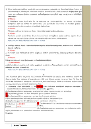 3. Só no final dos anos 60 do século XX, com um programa conhecido por Deep Sea Drilling Project, foi
   possível efectuar perfurações e recolher amostras de rochas dos fundos oceânicos. Explique de que
   modo os resultados obtidos no estudo realizado podem contribuir para comprovar a mobilidade
   da litosfera.
   1º Tópico
   A descoberta mais significativa foi da juventude da crosta oceânica, em termos geológicos,
   comparada com as rochas dos continentes. Essa “juventude” só poderia ser mantida graças à
   expansão dos fundos oceânicos (mobilidade da litosfera).
   2º Tópico
   A Crosta oceânica forma-se nos riftes e é destruída nas zonas de subducção.
   3º Tópico
   As idades apoiam a ocorrência de um mecanismo de formação da placa oceânica a partir de um
   eixo central correspondente à dorsal e a sua destruição nos limites convergentes.
   Nota: assunto discutido nas aulas com os alunos.


4. Explique de que modo a deriva continental pode ter contribuído para a diversificação de formas
   de vida na Terra.
   1º Tópico
Ao moverem-se e moldarem o relevo as placas podem aproximar ou afastar populações de seres
vivos.
   2º Tópico
Este processo pode contribuir para a evolução das espécies.
   Ou por exemplo,
A abertura de um oceano pode isolar grupos de seres vivos. As populações tornam-se mais frágeis
podendo algumas extinguir-se.
   Nota: assunto discutido nas aulas com os alunos.


                                                    III
Uma massa de gás e de poeira fina, animada de movimento de rotação, terá estado na origem do
Sistema Solar. Esta hipótese foi sugerida, em 1755, pelo filósofo alemão Immanuel Kant. No final do
século XX esta ideia foi retomada e reformulada pelos astrónomos, sendo actualmente a teoria mais
aceite para explicar a formação do Sistema Solar.
1. Classifique como verdadeira (V) ou falsa (F) cada uma das afirmações seguintes, relativas a
 características dos planetas telúricos e dos planetas gigantes.
(A) Os planetas telúricos apresentam uma superfície sólida, coberta, ou não, por atmosfera.
(B) Os planetas gigantes são mais densos do que os planetas telúricos.
(C) Os planetas telúricos apresentam um grande número de satélites.
(D) Os planetas gigantes têm rotação mais rápida do que os planetas telúricos.
(E) Os planetas gigantes têm órbitas exteriores à cintura de asteróides.
 Verdadeiras       ADEGH                    (F) Os planetas telúricos caracterizam-se por apresentarem

 Falsas            BCF                      biosfera.
                                            (G) Os planetas gigantes apresentam um conjunto de anéis.
(H) Os planetas telúricos apresentam diâmetros diferentes entre si.
Resposta




          3   Nuno Correia
 