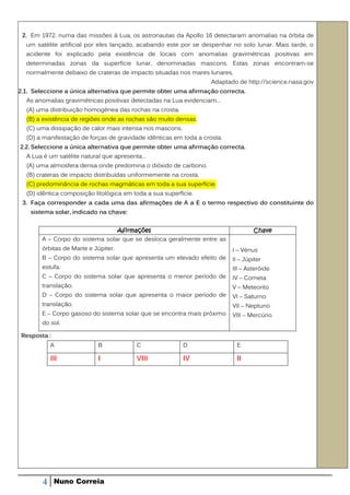 2. Em 1972, numa das missões à Lua, os astronautas da Apollo 16 detectaram anomalias na órbita de
  um satélite artificial por eles lançado, acabando este por se despenhar no solo lunar. Mais tarde, o
  acidente foi explicado pela existência de locais com anomalias gravimétricas positivas em
  determinadas zonas da superfície lunar, denominadas mascons. Estas zonas encontram-se
  normalmente debaixo de crateras de impacto situadas nos mares lunares.
                                                                   Adaptado de http://science.nasa.gov
2.1. Seleccione a única alternativa que permite obter uma afirmação correcta.
  As anomalias gravimétricas positivas detectadas na Lua evidenciam...
  (A) uma distribuição homogénea das rochas na crosta.
  (B) a existência de regiões onde as rochas são muito densas.
  (C) uma dissipação de calor mais intensa nos mascons.
  (D) a manifestação de forças de gravidade idênticas em toda a crosta.
2.2. Seleccione a única alternativa que permite obter uma afirmação correcta.
  A Lua é um satélite natural que apresenta…
  (A) uma atmosfera densa onde predomina o dióxido de carbono.
  (B) crateras de impacto distribuídas uniformemente na crosta.
  (C) predominância de rochas magmáticas em toda a sua superfície.
  (D) idêntica composição litológica em toda a sua superfície.
 3. Faça corresponder a cada uma das afirmações de A a E o termo respectivo do constituinte do
    sistema solar, indicado na chave:


                                 Afirmações                                       Chave
        A – Corpo do sistema solar que se desloca geralmente entre as
        órbitas de Marte e Júpiter.                                       I – Vénus
        B – Corpo do sistema solar que apresenta um elevado efeito de     II – Júpiter
        estufa.                                                           III – Asteróide
        C – Corpo do sistema solar que apresenta o menor período de       IV – Cometa
        translação.                                                       V – Meteorito
        D – Corpo do sistema solar que apresenta o maior período de       VI – Saturno
        translação.                                                       VII – Neptuno
        E – Corpo gasoso do sistema solar que se encontra mais próximo    VIII – Mercúrio
        do sol.

 Resposta :
            A               B            C                D                E

            III             I            VIII             IV               II




        4     Nuno Correia
 