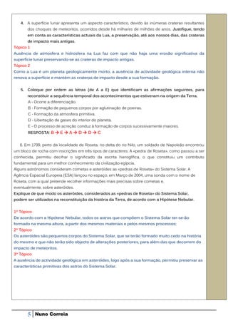 4. A superfície lunar apresenta um aspecto característico, devido às inúmeras crateras resultantes
       dos choques de meteoritos, ocorridos desde há milhares de milhões de anos. Justifique, tendo
       em conta as características actuais da Lua, a preservação, até aos nossos dias, das crateras
       de impacto mais antigas.
Tópico 1
Ausência de atmosfera e hidrosfera na Lua faz com que não haja uma erosão significativa da
superfície lunar preservando-se as crateras de impacto antigas.
Tópico 2
Como a Lua é um planeta geologicamente morto, a ausência de actividade geológica interna não
renova a superfície e mantém as crateras de impacto desde a sua formação.


   5. Coloque por ordem as letras (de A a E) que identificam as afirmações seguintes, para
       reconstituir a sequência temporal dos acontecimentos que estiveram na origem da Terra.
       A - Ocorre a diferenciação.
       B - Formação de pequenos corpos por aglutinação de poeiras.
       C - Formação da atmosfera primitiva.
       D - Libertação de gases do interior do planeta.
       E - O processo de acreção conduz à formação de corpos sucessivamente maiores.
       RESPOSTA: B  E  A  D  D  C


   6. Em 1799, perto da localidade de Roseta, no delta do rio Nilo, um soldado de Napoleão encontrou
um bloco de rocha com inscrições em três tipos de caracteres. A «pedra de Roseta», como passou a ser
conhecida, permitiu decifrar o significado da escrita hieroglífica, o que constituiu um contributo
fundamental para um melhor conhecimento da civilização egípcia.
Alguns astrónomos consideram cometas e asteróides as «pedras de Roseta» do Sistema Solar. A
Agência Espacial Europeia (ESA) lançou no espaço, em Março de 2004, uma sonda com o nome de
Roseta, com a qual pretende recolher informações mais precisas sobre cometas e,
eventualmente, sobre asteróides.
Explique de que modo os asteróides, considerados as «pedras de Roseta» do Sistema Solar,
podem ser utilizados na reconstituição da história da Terra, de acordo com a Hipótese Nebular.


1º Tópico
De acordo com a Hipótese Nebular, todos os astros que compõem o Sistema Solar ter-se-ão
formado na mesma altura, a partir dos mesmos materiais e pelos mesmos processos;
2º Tópico
Os asteróides são pequenos corpos do Sistema Solar, que se terão formado muito cedo na história
do mesmo e que não terão sido objecto de alterações posteriores, para além das que decorrem do
impacto de meteoritos.
3º Tópico
A ausência de actividade geológica em asteróides, logo após a sua formação, permitiu preservar as
características primitivas dos astros do Sistema Solar.




       5    Nuno Correia
 