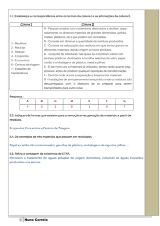 5.2. Estabeleça a correspondência entre os termos da coluna l e as afirmações da coluna II.


         Coluna I                                        Coluna II
                              A - Parques amplos com contentores destinados a receber, sepa-
                              radamente, os diversos materiais de grandes dimensões, (pilhas,
                              metais, plásticos, etc.) que podem ser reciclados.
                              B - Consiste em diminuir a quantidade de resíduos produzidos.
 1 - Reutilizar
                              C - Consiste na valorização dos resíduos em que se recuperam os
 2 - Reciclar
                              diferentes materiais, dando origem a novos produtos.
 3 - Reduzir
                              D - Conjunto de estruturas, nas quais se encontram vários con-
 4 - Ecopontos
                              tentores públicos, destinados à recolha selectiva de vidro, papel,
 5 - Ecocentros
                              cartão e embalagens de plástico, rnetal e pilhas.
 6 - Centros de triagem
                              E - É dar novo uso a materiais já utilizados, tantas vezes quanto seja
 7 - Estações de
                              possível, antes de produzir qualquer operação de transformação.
 transferência
                              F - Centros onde ocorre a separação e limpeza dos materiais.
                              G - Instalações de armazenamento temporário onde os resíduos são
                              descarregados com o objectivo de os preparar para serem
                              transportados para outro local.


Resposta :
                  A       B           C            D              E               F           G

                  4       3           2            5              1               6           7


5.3. Indique três formas que existem para a remoção e recuperação de materiais a partir de
resíduos.


Ecopontos, Ecocentros e Centros de Triagem


5.4. Dê exemplos de três materiais que possam ser reciclados.


Papel e cartão não contaminados; garrafas de plástico, embalagens de iogurtes, pilhas, …


5.5. Refira a vantagem da existência de ETAR.
Permitem o tratamento de águas poluídas de origem doméstica, incluindo as águas lixiviantes
produzidas nos aterros.




        8    Nuno Correia
 