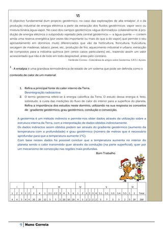 VI
O objectivo fundamental dum projecto geotérmico, no caso das explorações de alta entalpia 1, é o da
produção industrial de energia eléctrica a partir da extracção dos fluidos geotérmicos: vapor seco ou
mistura binária água-vapor. No caso dos campos geotérmicos «água dominados» colateralmente à pro-
dução de energia eléctrica o subproduto rejeitado pela central geotérmica — a água quente — contem
ainda uma reserva energética (por vezes tão importante ou mais do que a do vapor) que permite o seu
aproveitamento em domínios muito diferenciados que vão da horticultura, floricultura, fruticultura,
secagem de madeiras, tabaco, peixe, etc., produção de frio, aquecimento industrial e urbano, extracção
de compostos para a indústria química (em certos casos particulares) etc., trazendo assim um valor
acrescentado que não é de todo em todo desprezível, antes pelo contrário.
                                                           Herlânder Correia – Colectânea de artigos sobre Geotermia. S.R.C.I. Açores.


1
    - A entalpia é uma grandeza termodinâmica de estado de um sistema que pode ser definida como o

conteúdo de calor de um material.



             1. Refira a principal fonte do calor interno da Terra.
                  Desintegração radioactiva
             2. O termo geotermia refere-se à energia calorífica da Terra. O estudo dessa energia é, feito,
                  sobretudo, à custa das medições do fluxo de calor do interior para a superfície do planeta.
                  Refira a importância dos estudos neste domínio, utilizando na sua resposta os conceitos
                  de : gradiente geotérmico, grau geotérmico, condução e convecção.


            A geotermia é um método indirecto e permite-nos obter dados através da utilização sobre a
            estrutura interna da Terra, com a interpretação de dados obtidos indirectamente.
            Os dados indirectos assim obtidos podem ser através do gradiente geotérmico (aumento da
            temperatura com a profundidade) e grau geotérmico (número de metros que é necessário
            aprofundar para que a temperatura aumente 1ºC).
            Com base nestes dados foi possível concluir que a temperatura aumenta no interior do
            planeta sendo o calor transmitido quer através da condução (na parte superficial), quer por
            um mecanismo de convecção nas regiões mais profundas.
                                                                                      Bom Trabalho




        I               II                       III                   IV                      V                          VI

    1   2     3   1 2   3    4    1    2.1   2.2 3     4   5   6   1        2   1 2 3 4 5.1   5.2   5.3   5.4   5.5   1        2   Total

    4   4     5   4 4   20   20   12   5     5     5 20 10 20      4        5   2 2 2 2   5    7     3     3    2     5    20      200




             9    Nuno Correia
 