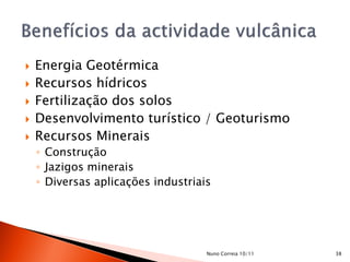    Energia Geotérmica
   Recursos hídricos
   Fertilização dos solos
   Desenvolvimento turístico / Geoturismo
   Recursos Minerais
    ◦ Construção
    ◦ Jazigos minerais
    ◦ Diversas aplicações industriais




                                    Nuno Correia 10/11   38
 