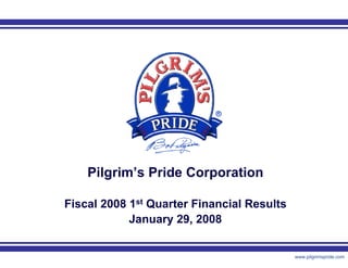 Pilgrim’s Pride Corporation

Fiscal 2008 1st Quarter Financial Results
            January 29, 2008


                 1                          www.pilgrimspride.com
 