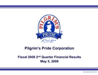 Pilgrim’s Pride Corporation

Fiscal 2008 2nd Quarter Financial Results
               May 5, 2008


                 1                          www.pilgrimspride.com
 