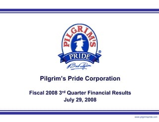 Pilgrim’s Pride Corporation

Fiscal 2008 3rd Quarter Financial Results
              July 29, 2008


                 1                          www.pilgrimspride.com
 