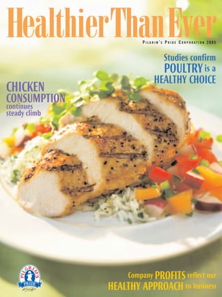 HealthierThanEver       PILGRIM’S PRIDE CORPORATION 2005


                                 Studies confirm
                                 POULTRY is a
                            HEALTHY CHOICE
CHICKEN
CONSUMPTION
continues
steady climb




                   Company PROFITS reflect our
               HEALTHY APPROACH to business
 